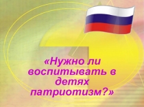 Презентация для старшего дошкольного возраста Нужно ли воспитывать в детях патриотизм?