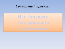 Презентация: Социальный проект Нет будущего без прошлого и настоящего...