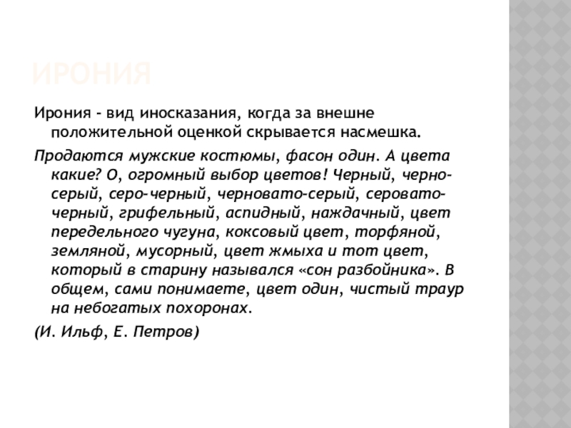 ИронияИрония - вид иносказания, когда за внешне положительной оценкой скрывается насмешка.Продаются мужские костюмы, фасон один. А цвета