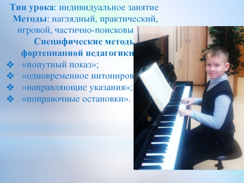 Презентация по классу фортепиано на тему:Индивидуальное занятие с обучающимся I класса группа ОВЗ Тип урока: индивидуальное занятиеМетоды: наглядный, практический, игровой, частично-поисковый.Специфические методы фортепианной педагогики: Тип урока: индивидуальное занятиеМетоды: наглядный, практический, игровой, частично-поисковый.Специфические методы фортепианной педагогики: «попутный показ»; «одновременное интонирование»;«направляющие указания»;«поправочные остановки».