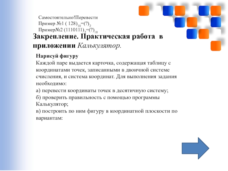 Перевод чисел из десятичной системы счисления в двоичную и наоборот. Использование приложения Калькулятор(и программы EXCEL) Закрепление. Практическая работа в приложении Калькулятор. Нарисуй фигуру Каждой паре выдается Закрепление. Практическая работа в приложении Калькулятор. Нарисуй фигуру Каждой паре выдается карточка, содержащая таблицу с координатами точек,
