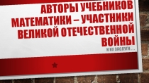 Презентация: Авторы учебников математики – участники Великой Отечественной войны