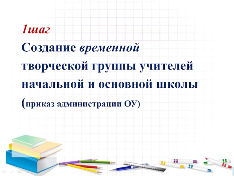 Семинар- практикум Пути решения проблем преемственности – алгоритм Восемь шагов 1шаг Создание временнойтворческой группы учителей начальной и основной школы(приказ администрации ОУ) 1шаг Создание временнойтворческой группы учителей начальной и основной школы(приказ администрации ОУ)