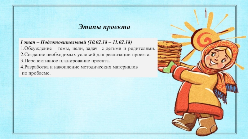 ПРОЕКТ на тему Масленница с детьми старшего дошкольного возраста Этапы проектаI этап – Подготовительный (10.02.18 – 11.02.18)1.Обсуждение темы, цели, задач Этапы проектаI этап – Подготовительный (10.02.18 – 11.02.18)1.Обсуждение темы, цели, задач с детьми и родителями. 2.Создание