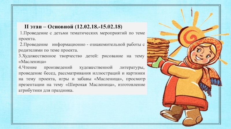 ПРОЕКТ на тему Масленница с детьми старшего дошкольного возраста II этап – Основной (12.02.18.-15.02.18) 1.Проведение с детьми тематических мероприятий II этап – Основной (12.02.18.-15.02.18) 1.Проведение с детьми тематических мероприятий по теме проекта. 2.Проведение