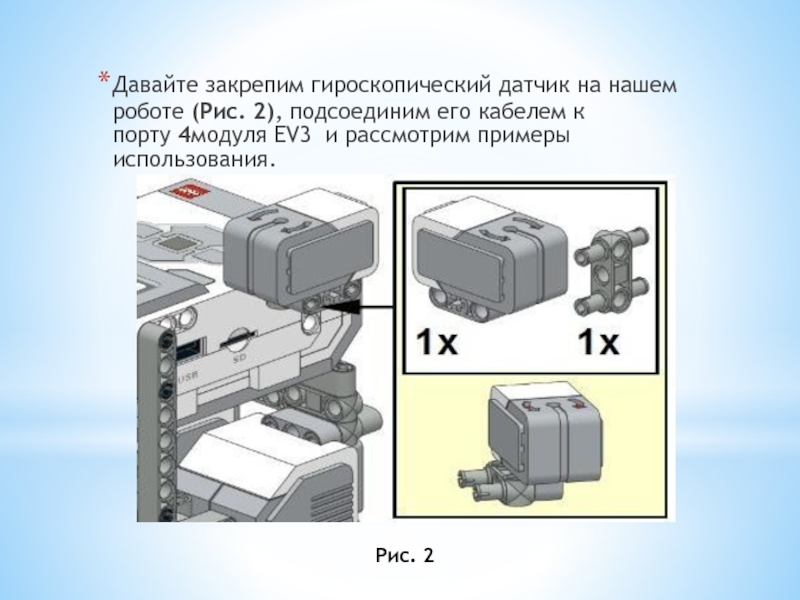 Презентация по робототехнике на тему Изучаем гироскопический датчик Lego mindstorms EV3 Давайте закрепим гироскопический датчик на нашем роботе (Рис. 2), подсоединим его кабелем Давайте закрепим гироскопический датчик на нашем роботе (Рис. 2), подсоединим его кабелем к порту 4модуля EV3 и рассмотрим примеры использования.Рис.