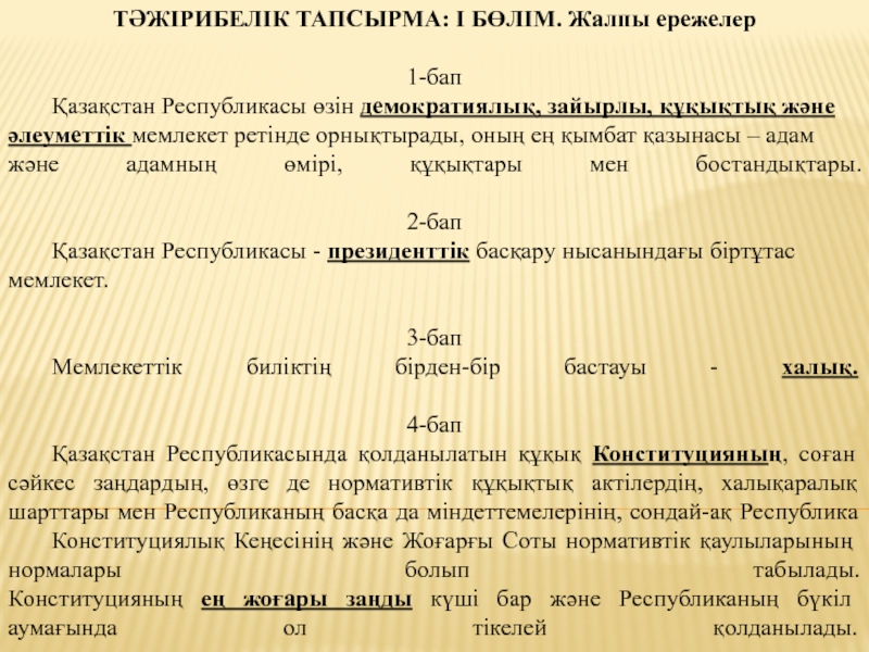 Презентация на тему ТӘЖІРИБЕЛІК ТАПСЫРМА: І БӨЛІМ. Жалпы ережелер1-бап Қазақстан Республикасы ТӘЖІРИБЕЛІК ТАПСЫРМА: І БӨЛІМ. Жалпы ережелер1-бап Қазақстан Республикасы өзін демократиялық, зайырлы, құқықтық жәнеәлеуметтік мемлекет ретінде орнықтырады, оның