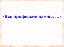 Презентация к классному часу Все профессии важны! (4 класс)