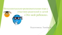 Презентация интеллектуально-развлекательной игры с участием родителей и детей  Это мой ребенок