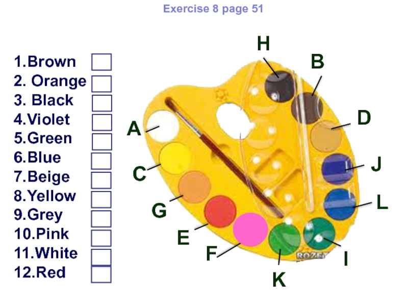 Colours Oppen lesson 5 form Exercise 8 page 511.Brown2. Orange3. Black4.Violet5.Green6.Blue7.Beige8.Yellow9.Grey10.Pink11.White12.RedLABCDEFKJIHGMatch the colours with the words Exercise 8 page 511.Brown2. Orange3. Black4.Violet5.Green6.Blue7.Beige8.Yellow9.Grey10.Pink11.White12.RedLABCDEFKJIHGMatch the colours with the words and fill in the boxes with