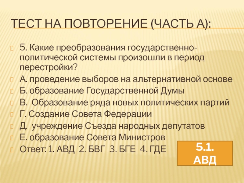 Урок 57а. ПОУ: Россия в 21 в. Тесты ТЕСТ НА ПОВТОРЕНИЕ (ЧАСТЬ А):5. Какие преобразования государственно-политической системы произошли в ТЕСТ НА ПОВТОРЕНИЕ (ЧАСТЬ А):5. Какие преобразования государственно-политической системы произошли в период перестройки?А. проведение выборов на альтернативной