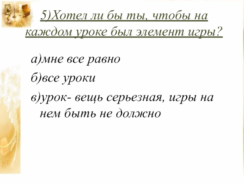 Презентация к проекту Игра-дело серьёзное 5)Хотел ли бы ты, чтобы на каждом уроке был элемент игры?а)мне 5)Хотел ли бы ты, чтобы на каждом уроке был элемент игры?а)мне все равно б)все уроки в)урок- вещь