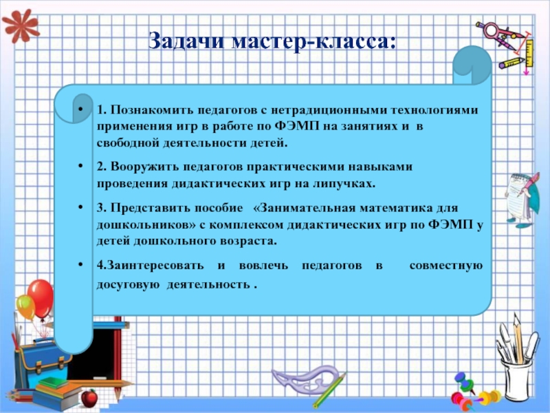Презентация мастер- класс : Занимательная математика для дошкольников Задачи мастер-класса:1. Познакомить педагогов с нетрадиционными технологиями применения игр в работе Задачи мастер-класса:1. Познакомить педагогов с нетрадиционными технологиями применения игр в работе по ФЭМП на занятиях и в