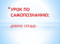 Презентация урока по самопознания Доброе сердце