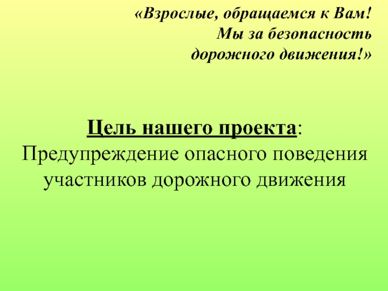 Проект по правилам дорожного движения «Взрослые, обращаемся к Вам! Мы за безопасность дорожного движения!» Цель нашего «Взрослые, обращаемся к Вам! Мы за безопасность дорожного движения!» Цель нашего проекта: Предупреждение опасного поведения участников