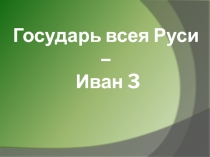 Презентация по истории Отечества на тему  Государь всея Руси -Иван 3  (7 кл. 8 типа)