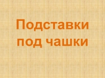 Презентацию по трудовому обучению на тему Подставки под чашки