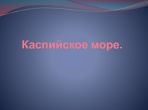 Презентация по географии на тему Каспийское море (9 класс)