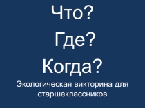 Презентация по экологии Что? Где? Когда?