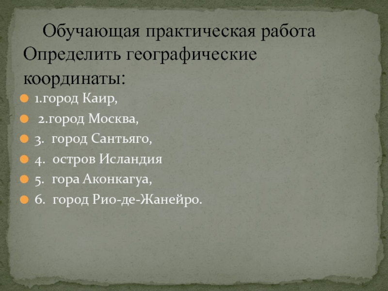 Презентация по географии 6класс. Географические координаты Обучающая практическая работа Определить географические координаты: 1.город Каир, 2.город Москва,3. город Сантьяго,4. Обучающая практическая работа Определить географические координаты: 1.город Каир, 2.город Москва,3. город Сантьяго,4. остров Исландия5. гора Аконкагуа,6. город