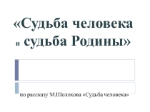 Презентация по литературе на тему Судьба человека и судьба Родины по рассказу М.Шолохова Судьба человека