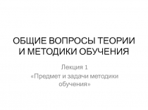 ОБЩИЕ ВОПРОСЫ ТЕОРИИ И МЕТОДИКИ ОБУЧЕНИЯ. Лекция 1 Предмет и задачи методики обучения