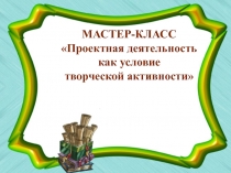 Мастер-класс Проектная деятельность ка условие творческой активности