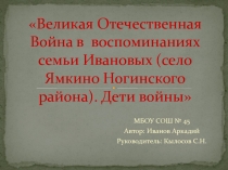 Презентация Тема: Великая Отечественная Война в воспоминаниях семьи Ивановых(село Ямкино Ногинского района). Дети войны.