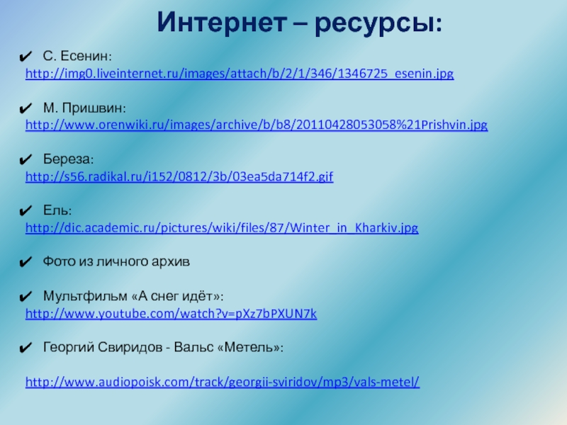 Урок литературного чтения презентация Тема: С. Есенин Берёза, М. Пришвин Деревья в лесу. Интернет – ресурсы:С. Есенин: http://img0.liveinternet.ru/images/attach/b/2/1/346/1346725_esenin.jpgМ. Пришвин:http://www.orenwiki.ru/images/archive/b/b8/20110428053058%21Prishvin.jpgБереза: http://s56.radikal.ru/i152/0812/3b/03ea5da714f2.gifЕль:http://dic.academic.ru/pictures/wiki/files/87/Winter_in_Kharkiv.jpgФото из личного архивМультфильм «А Интернет – ресурсы:С. Есенин: http://img0.liveinternet.ru/images/attach/b/2/1/346/1346725_esenin.jpgМ. Пришвин:http://www.orenwiki.ru/images/archive/b/b8/20110428053058%21Prishvin.jpgБереза: http://s56.radikal.ru/i152/0812/3b/03ea5da714f2.gifЕль:http://dic.academic.ru/pictures/wiki/files/87/Winter_in_Kharkiv.jpgФото из личного архивМультфильм «А снег идёт»:http://www.youtube.com/watch?v=pXz7bPXUN7kГеоргий Свиридов - Вальс «Метель»:http://www.audiopoisk.com/track/georgii-sviridov/mp3/vals-metel/