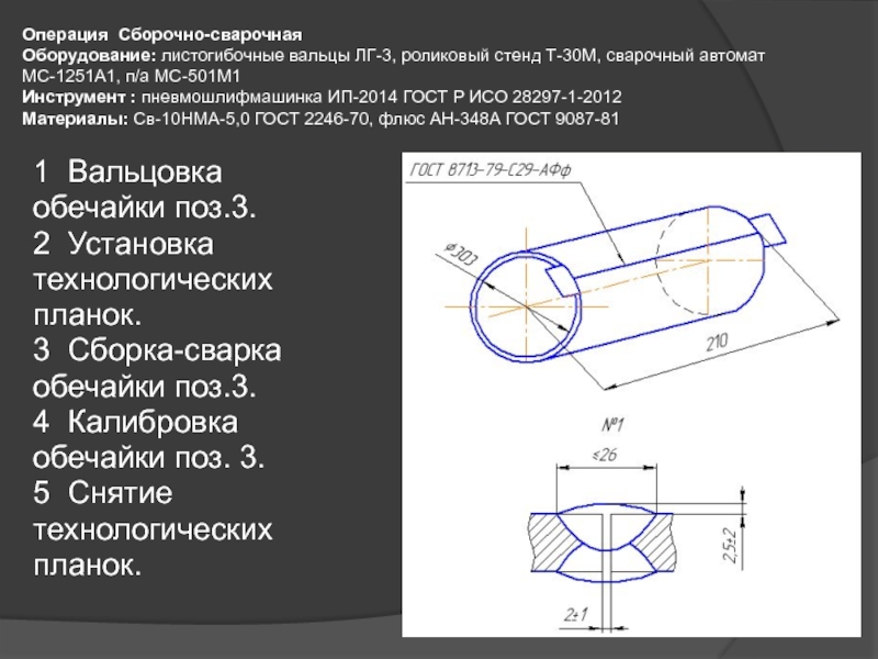 Презентация для дипломного проектирования по специальности Сварочное производство Операция Сборочно-сварочная Оборудование: листогибочные вальцы ЛГ-3, роликовый стенд Т-30М, сварочный автомат Операция Сборочно-сварочная Оборудование: листогибочные вальцы ЛГ-3, роликовый стенд Т-30М, сварочный автомат МС-1251А1, п/а МС-501М1 Инструмент : пневмошлифмашинка