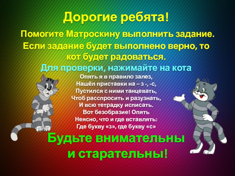 Правописание приставок, оканчивающихся на -з, -с. Презентация к уроку русского языка Дорогие ребята! Помогите Матроскину выполнить задание. Если задание будет выполнено верно, Дорогие ребята! Помогите Матроскину выполнить задание. Если задание будет выполнено верно, то кот будет радоваться. Для проверки,