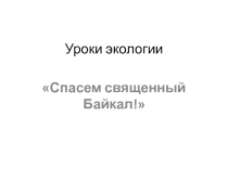 Презентация по экологии Спасем священный Байкал!