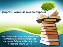 Презентация Дороги,которые мы выбираем: краткое руководство, основанное на коллективном опыте сотрудников школьных библиотек Белоярского городского округа, 2017 г.