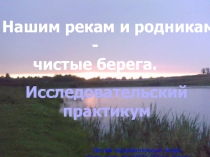 Презентация. Нашим рекам и родникам - чистые берега. Исследовательский практикум