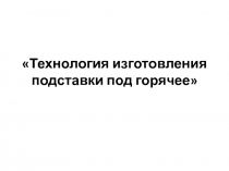 ПрезентацияТехнология изготовления подставки для горячего