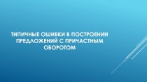 Презентация по русскому языку по теме Типичные ошибки в построении предложений с причастным оборотом (10-11 класс)