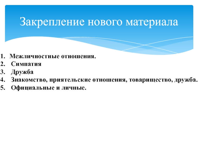 Презентация по обществознанию на тему Межличностные отношения (6 класс) Закрепление нового материалаМежличностные отношения. Симпатия Дружба Знакомство, приятельские отношения, товарищество, дружба. Официальные и личные. Закрепление нового материалаМежличностные отношения. Симпатия Дружба Знакомство, приятельские отношения, товарищество, дружба. Официальные и личные.