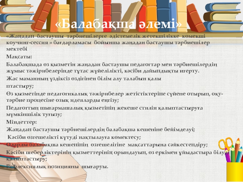Мектепке дейінгі білім беру мекемесінде әдістемелік қызметті жетілдіру ғылыми-әдістемелік жоба «Балабақша әлемі» «Жаңадан бастаушы тәрбиешілерге әдістемелік жетекшілікке көмекші коучинг-сессия » бағдарламасы «Балабақша әлемі» «Жаңадан бастаушы тәрбиешілерге әдістемелік жетекшілікке көмекші коучинг-сессия » бағдарламасы бойынша жаңадан бастаушы тәрбиешілер мектебіМақсаты: Балабақшада
