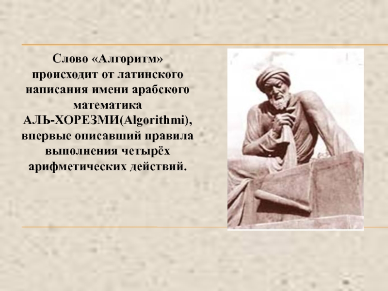 Что такое алгоритм? Свойства алгоритма. Слово «Алгоритм» происходит от латинского написания имени арабского математика АЛЬ-ХОРЕЗМИ(Algorithmi),впервые описавший правила выполнения четырёх арифметических действий. Слово «Алгоритм» происходит от латинского написания имени арабского математика АЛЬ-ХОРЕЗМИ(Algorithmi),впервые описавший правила выполнения четырёх арифметических действий.