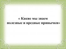 Презентация:  Какие мы знаем полезные и вредные привычки