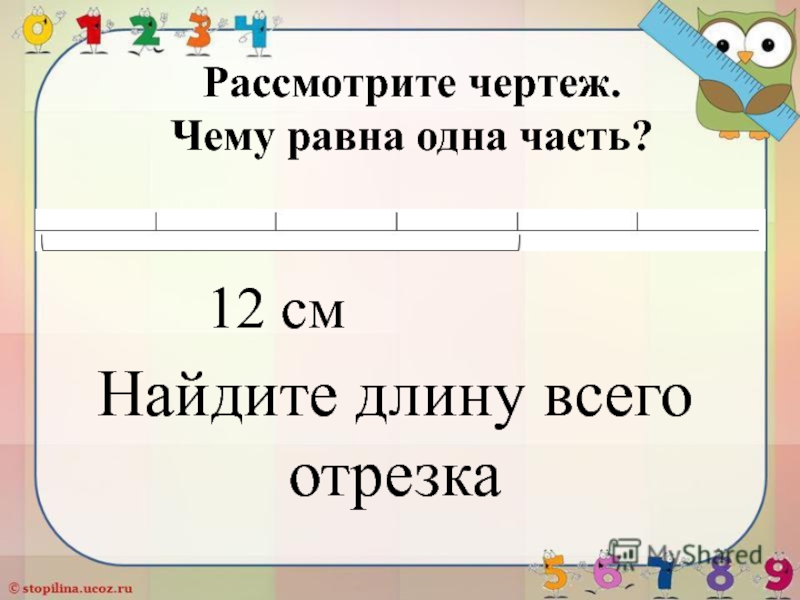 Презентация по математике: Нахождение числа по его дроби Рассмотрите чертеж. Чему равна одна часть? 12 смНайдите длину всего отрезка Рассмотрите чертеж. Чему равна одна часть? 12 смНайдите длину всего отрезка
