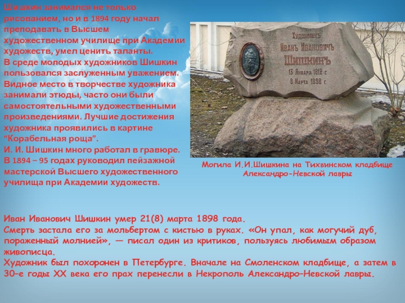 Презентация по изобразительному искусству Иван Иванович Шишкин Иван Иванович Шишкин умер 21(8) марта 1898 года.Смерть застала его за мольбертом Иван Иванович Шишкин умер 21(8) марта 1898 года.Смерть застала его за мольбертом с кистью в руках. «Он упал,