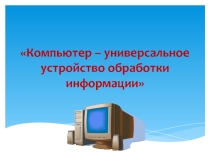 Компьютер - универсальное устройство обработки информации