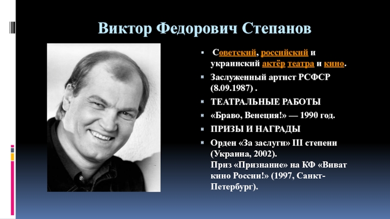Презентация по искусству на тему Актер театра и кино Виктор Степанов (8-9 класс) Виктор Федорович Степанов Советский, российский и украинский актёр театра и кино. Заслуженный артист РСФСР (8.09.1987) .ТЕАТРАЛЬНЫЕ РАБОТЫ«Браво, Венеция!» Виктор Федорович Степанов Советский, российский и украинский актёр театра и кино. Заслуженный артист РСФСР (8.09.1987) .ТЕАТРАЛЬНЫЕ РАБОТЫ«Браво, Венеция!» — 1990 год.ПРИЗЫ И НАГРАДЫОрден «За