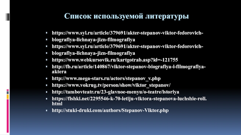 Презентация по искусству на тему Актер театра и кино Виктор Степанов (8-9 класс) Список используемой литературыhttps://www.syl.ru/article/379691/akter-stepanov-viktor-fedorovich-biografiya-lichnaya-jizn-filmografiyahttps://www.syl.ru/article/379691/akter-stepanov-viktor-fedorovich-biografiya-lichnaya-jizn-filmografiyahttps://www.webkursovik.ru/kartgotrab.asp?id=-121755http://fb.ru/article/140867/viktor-stepanov-biografiya-i-filmografiya-akterahttp://www.mega-stars.ru/actors/stepanov_v.phphttps://www.vokrug.tv/person/show/viktor_stepanov/http://tambovteatr.ru/23-glavnoe-menyu/o-teatre/istoriyahttps://fishki.net/2295546-k-70-letiju-viktora-stepanova-luchshie-roli.htmlhttp://stuki-druki.com/authors/Stepanov-Viktor.php Список используемой литературыhttps://www.syl.ru/article/379691/akter-stepanov-viktor-fedorovich-biografiya-lichnaya-jizn-filmografiyahttps://www.syl.ru/article/379691/akter-stepanov-viktor-fedorovich-biografiya-lichnaya-jizn-filmografiyahttps://www.webkursovik.ru/kartgotrab.asp?id=-121755http://fb.ru/article/140867/viktor-stepanov-biografiya-i-filmografiya-akterahttp://www.mega-stars.ru/actors/stepanov_v.phphttps://www.vokrug.tv/person/show/viktor_stepanov/http://tambovteatr.ru/23-glavnoe-menyu/o-teatre/istoriyahttps://fishki.net/2295546-k-70-letiju-viktora-stepanova-luchshie-roli.htmlhttp://stuki-druki.com/authors/Stepanov-Viktor.php