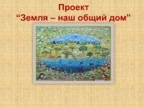 Презентация проекта на экологическую тему Земля - наш общий дом