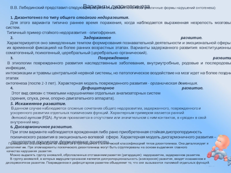 Презентация:Нарушение развития в раннем возрасте Варианты дизонтегинезаВ.В. Лебединский представил следующие варианты дизонтогенеза (различные формы нарушений онтогенеза):1. Варианты дизонтегинезаВ.В. Лебединский представил следующие варианты дизонтогенеза (различные формы нарушений онтогенеза):1. Дизонтогенез по типу общего стойкого недоразвития.Для