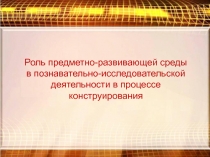 Презентация Роль предметно-развивающей среды в познавательно-исследовательской деятельности в процессе конструирования