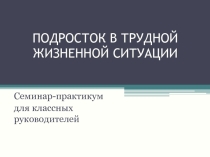 Презентация к семинару-практикуму для классных руководителей Подросток в трудной жизненной ситуации