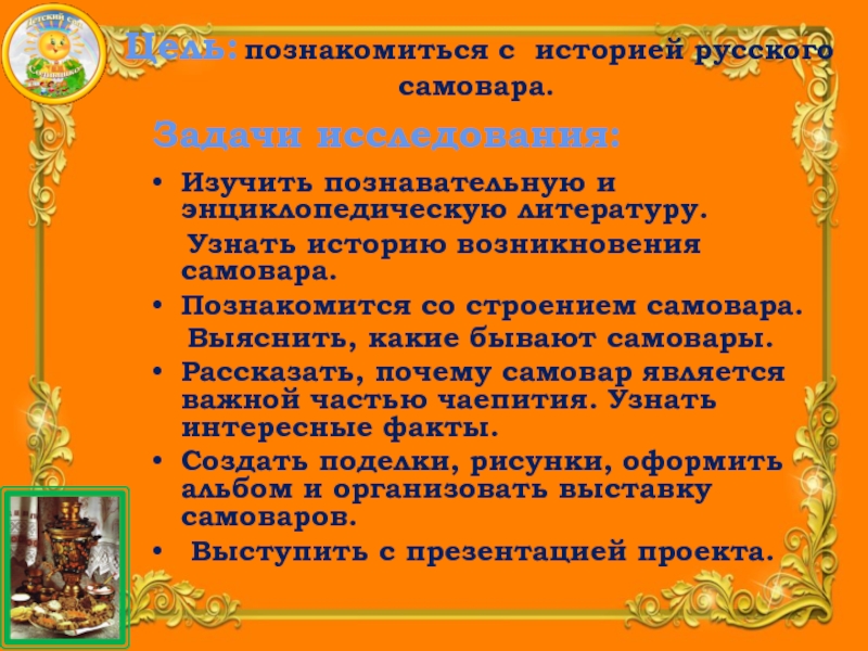 Презентация Детского исследовательского проекта В гостях у самовара Изучить познавательную и энциклопедическую литературу. Узнать историю возникновения самовара.Познакомится со Изучить познавательную и энциклопедическую литературу. Узнать историю возникновения самовара.Познакомится со строением самовара. Выяснить,